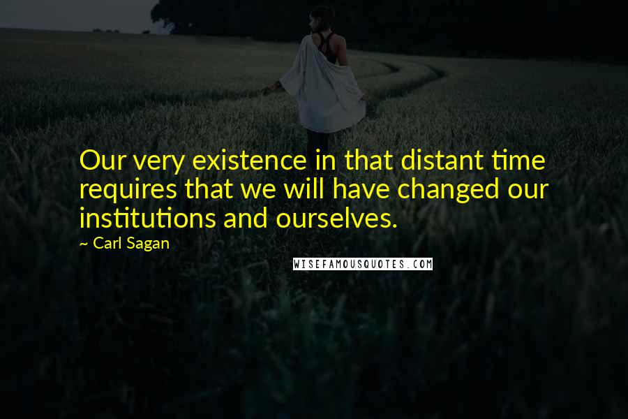 Carl Sagan Quotes: Our very existence in that distant time requires that we will have changed our institutions and ourselves.