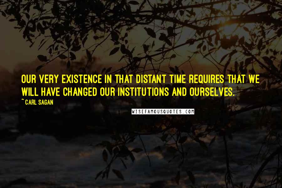 Carl Sagan Quotes: Our very existence in that distant time requires that we will have changed our institutions and ourselves.