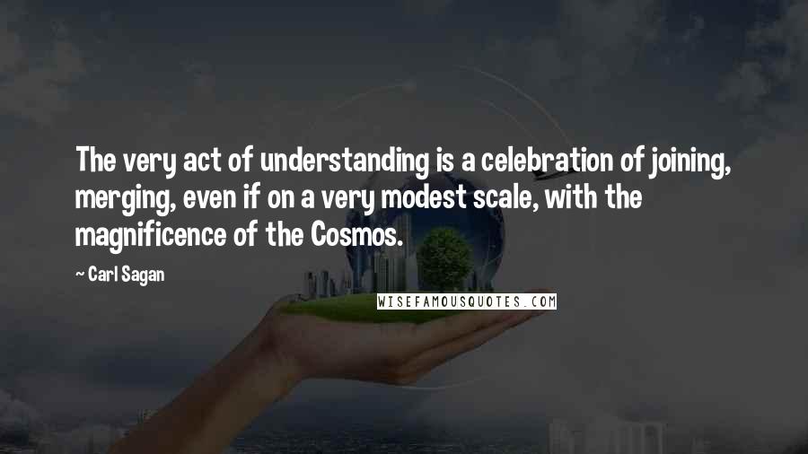 Carl Sagan Quotes: The very act of understanding is a celebration of joining, merging, even if on a very modest scale, with the magnificence of the Cosmos.