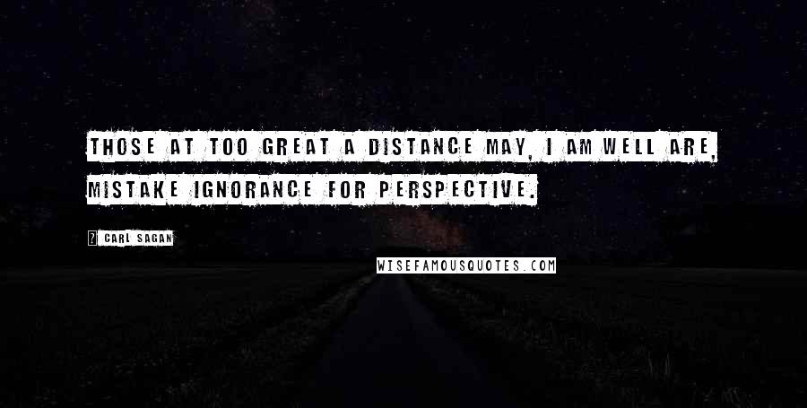 Carl Sagan Quotes: Those at too great a distance may, I am well are, mistake ignorance for perspective.