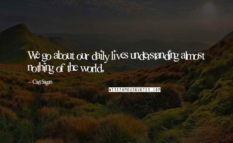 Carl Sagan Quotes: We go about our daily lives understanding almost nothing of the world.