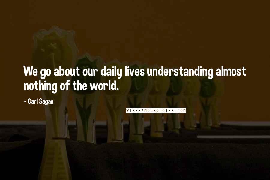 Carl Sagan Quotes: We go about our daily lives understanding almost nothing of the world.