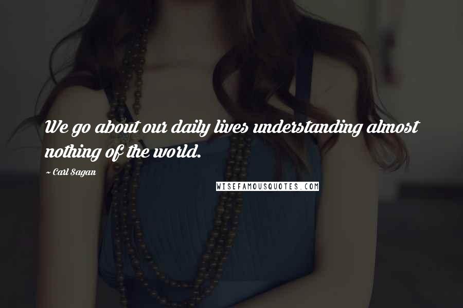 Carl Sagan Quotes: We go about our daily lives understanding almost nothing of the world.