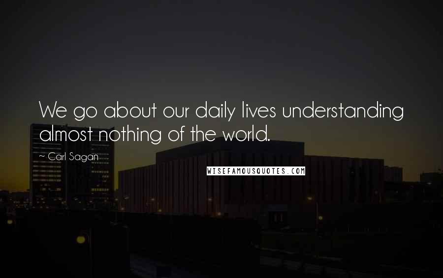 Carl Sagan Quotes: We go about our daily lives understanding almost nothing of the world.