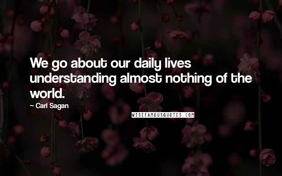 Carl Sagan Quotes: We go about our daily lives understanding almost nothing of the world.