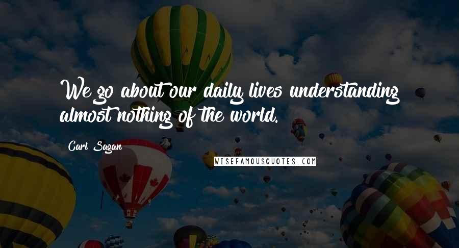 Carl Sagan Quotes: We go about our daily lives understanding almost nothing of the world.