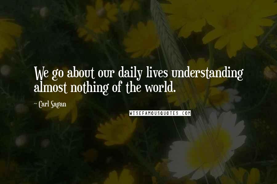 Carl Sagan Quotes: We go about our daily lives understanding almost nothing of the world.