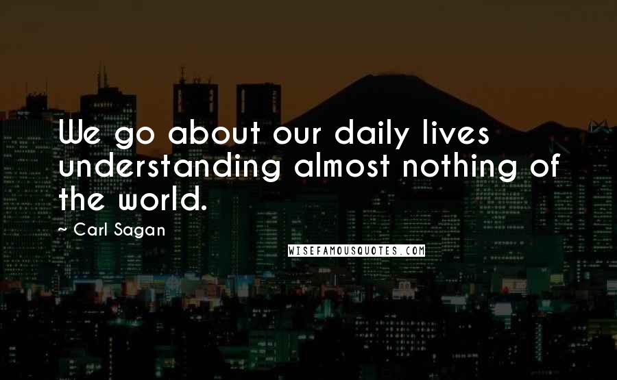 Carl Sagan Quotes: We go about our daily lives understanding almost nothing of the world.