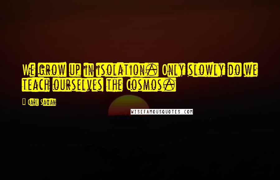 Carl Sagan Quotes: We grow up in isolation. Only slowly do we teach ourselves the Cosmos.