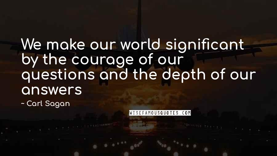 Carl Sagan Quotes: We make our world significant by the courage of our questions and the depth of our answers