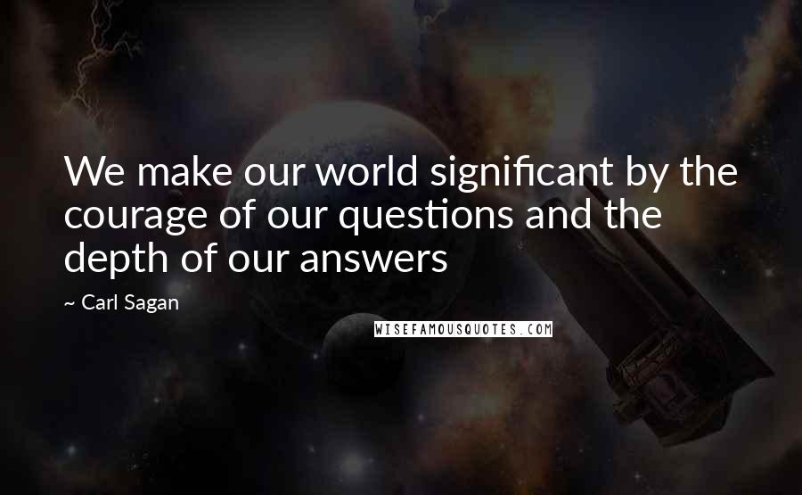 Carl Sagan Quotes: We make our world significant by the courage of our questions and the depth of our answers