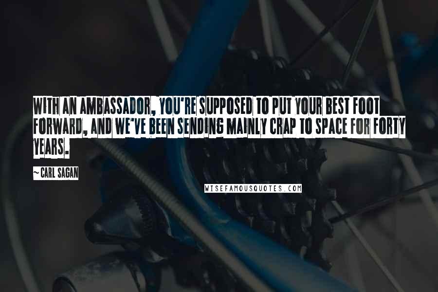 Carl Sagan Quotes: With an ambassador, you're supposed to put your best foot forward, and we've been sending mainly crap to space for forty years.
