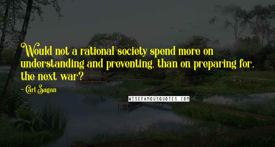 Carl Sagan Quotes: Would not a rational society spend more on understanding and preventing, than on preparing for, the next war?