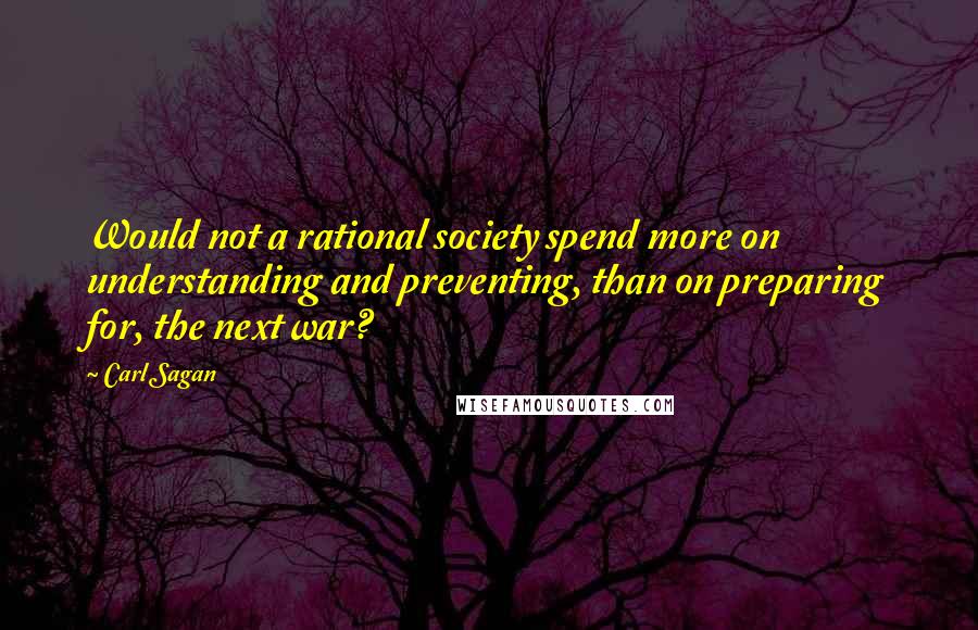 Carl Sagan Quotes: Would not a rational society spend more on understanding and preventing, than on preparing for, the next war?
