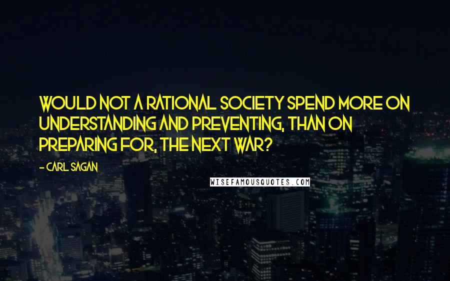 Carl Sagan Quotes: Would not a rational society spend more on understanding and preventing, than on preparing for, the next war?