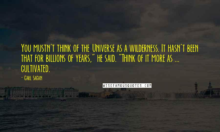 Carl Sagan Quotes: You mustn't think of the Universe as a wilderness. It hasn't been that for billions of years," he said. "Think of it more as ... cultivated.