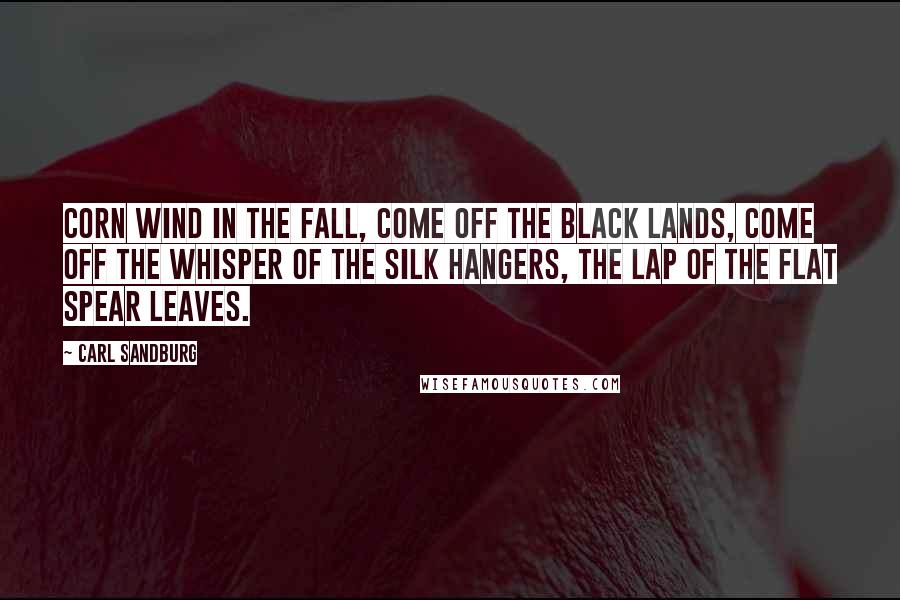 Carl Sandburg Quotes: Corn wind in the fall, come off the black lands, come off the whisper of the silk hangers, the lap of the flat spear leaves.