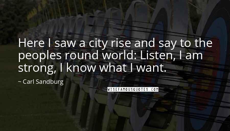 Carl Sandburg Quotes: Here I saw a city rise and say to the peoples round world: Listen, I am strong, I know what I want.
