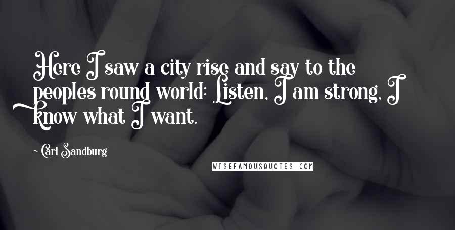 Carl Sandburg Quotes: Here I saw a city rise and say to the peoples round world: Listen, I am strong, I know what I want.