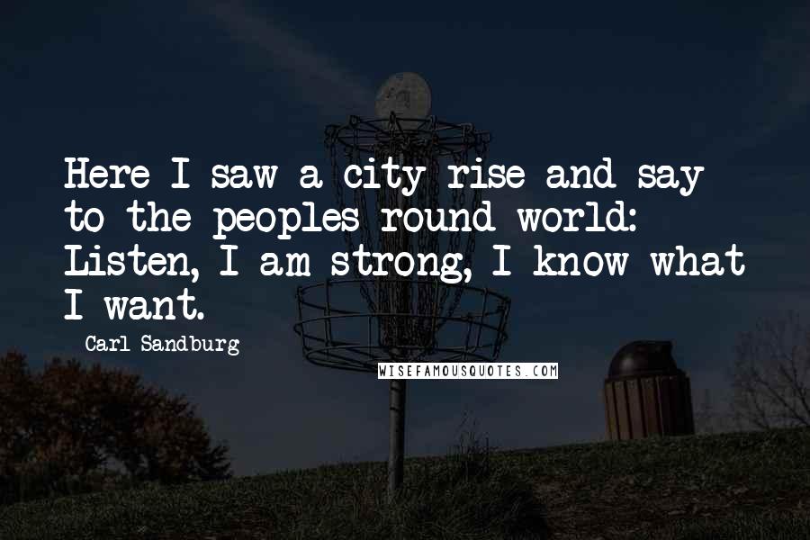 Carl Sandburg Quotes: Here I saw a city rise and say to the peoples round world: Listen, I am strong, I know what I want.