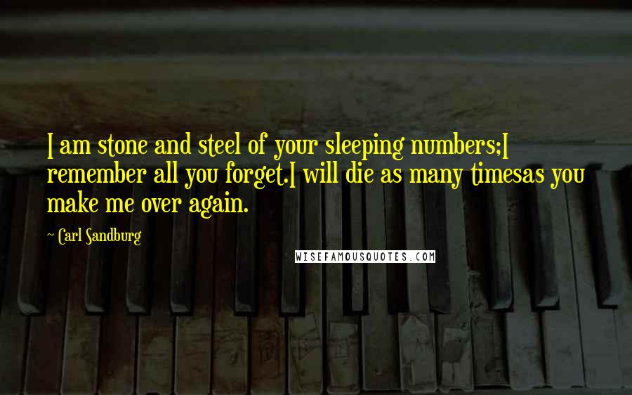 Carl Sandburg Quotes: I am stone and steel of your sleeping numbers;I remember all you forget.I will die as many timesas you make me over again.