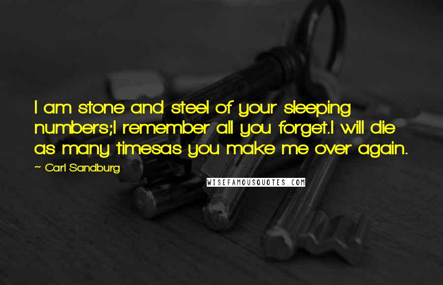 Carl Sandburg Quotes: I am stone and steel of your sleeping numbers;I remember all you forget.I will die as many timesas you make me over again.