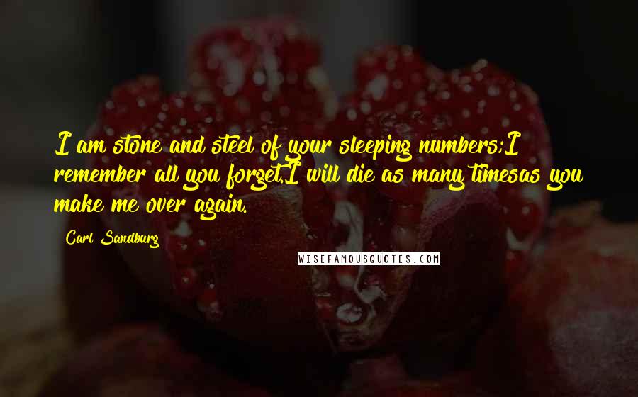 Carl Sandburg Quotes: I am stone and steel of your sleeping numbers;I remember all you forget.I will die as many timesas you make me over again.