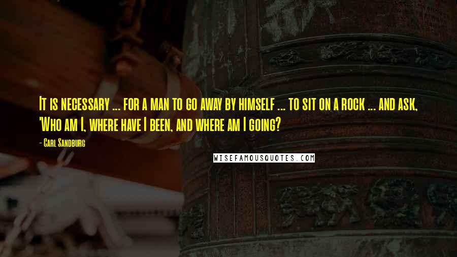Carl Sandburg Quotes: It is necessary ... for a man to go away by himself ... to sit on a rock ... and ask, 'Who am I, where have I been, and where am I going?