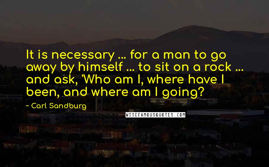 Carl Sandburg Quotes: It is necessary ... for a man to go away by himself ... to sit on a rock ... and ask, 'Who am I, where have I been, and where am I going?