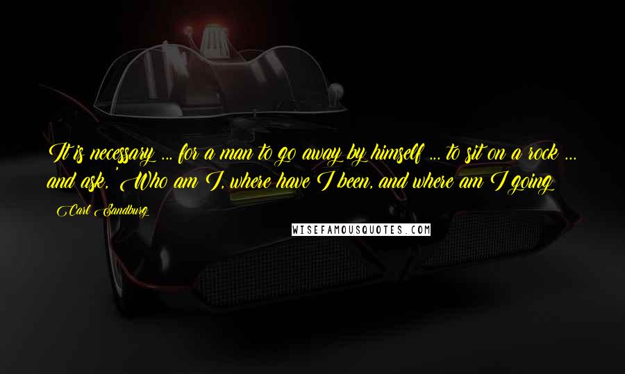 Carl Sandburg Quotes: It is necessary ... for a man to go away by himself ... to sit on a rock ... and ask, 'Who am I, where have I been, and where am I going?