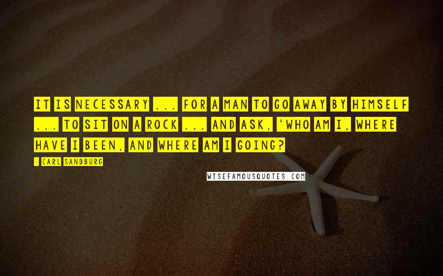 Carl Sandburg Quotes: It is necessary ... for a man to go away by himself ... to sit on a rock ... and ask, 'Who am I, where have I been, and where am I going?