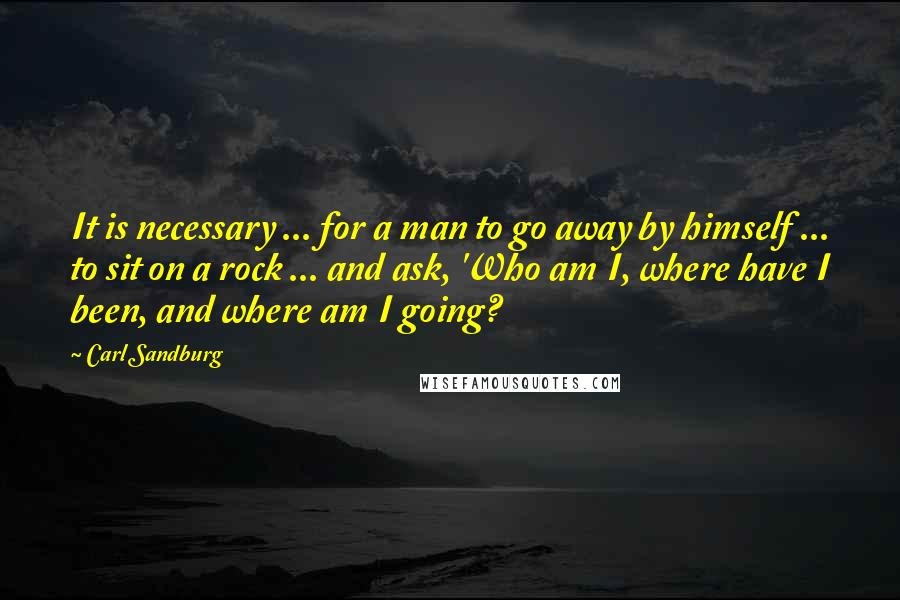 Carl Sandburg Quotes: It is necessary ... for a man to go away by himself ... to sit on a rock ... and ask, 'Who am I, where have I been, and where am I going?