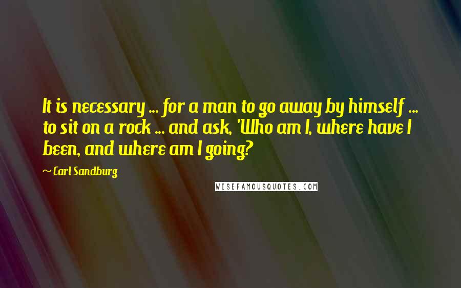 Carl Sandburg Quotes: It is necessary ... for a man to go away by himself ... to sit on a rock ... and ask, 'Who am I, where have I been, and where am I going?