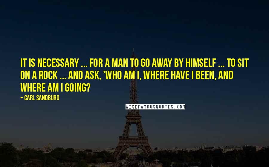 Carl Sandburg Quotes: It is necessary ... for a man to go away by himself ... to sit on a rock ... and ask, 'Who am I, where have I been, and where am I going?
