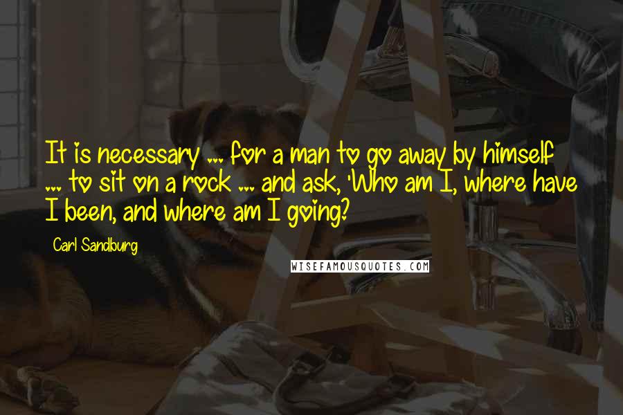 Carl Sandburg Quotes: It is necessary ... for a man to go away by himself ... to sit on a rock ... and ask, 'Who am I, where have I been, and where am I going?