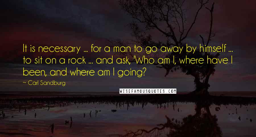 Carl Sandburg Quotes: It is necessary ... for a man to go away by himself ... to sit on a rock ... and ask, 'Who am I, where have I been, and where am I going?