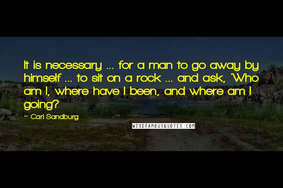 Carl Sandburg Quotes: It is necessary ... for a man to go away by himself ... to sit on a rock ... and ask, 'Who am I, where have I been, and where am I going?