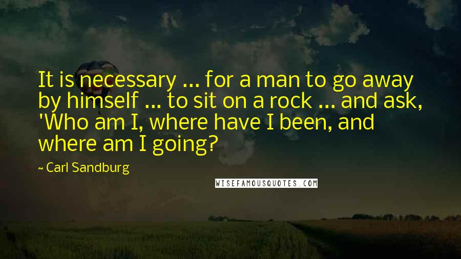Carl Sandburg Quotes: It is necessary ... for a man to go away by himself ... to sit on a rock ... and ask, 'Who am I, where have I been, and where am I going?