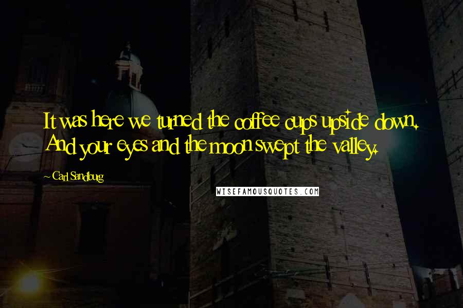 Carl Sandburg Quotes: It was here we turned the coffee cups upside down. And your eyes and the moon swept the valley.