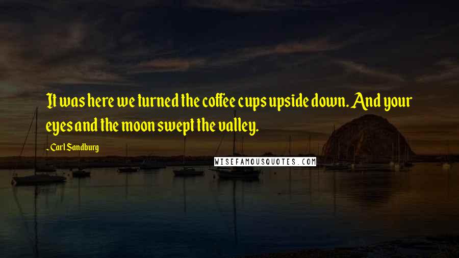 Carl Sandburg Quotes: It was here we turned the coffee cups upside down. And your eyes and the moon swept the valley.