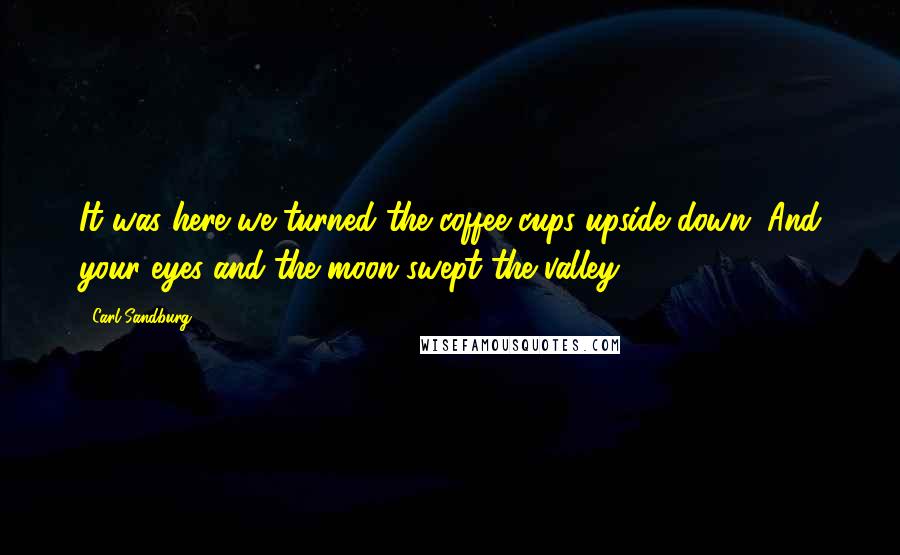Carl Sandburg Quotes: It was here we turned the coffee cups upside down. And your eyes and the moon swept the valley.