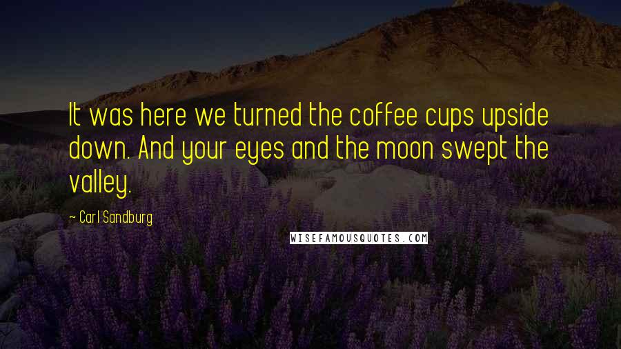 Carl Sandburg Quotes: It was here we turned the coffee cups upside down. And your eyes and the moon swept the valley.