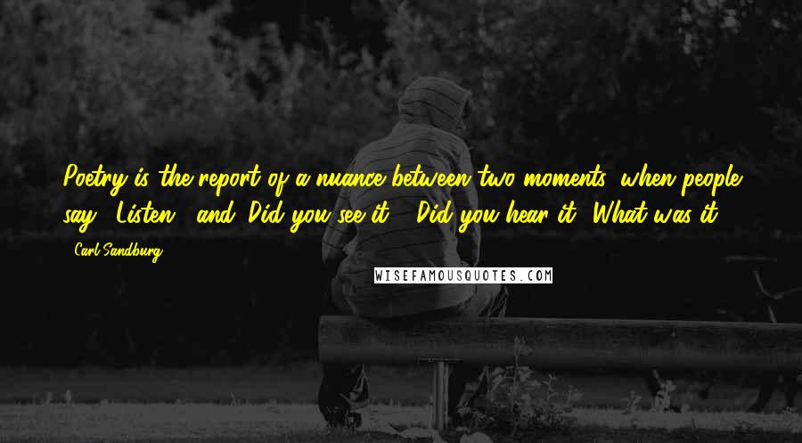 Carl Sandburg Quotes: Poetry is the report of a nuance between two moments, when people say, 'Listen!' and 'Did you see it?' 'Did you hear it? What was it?'