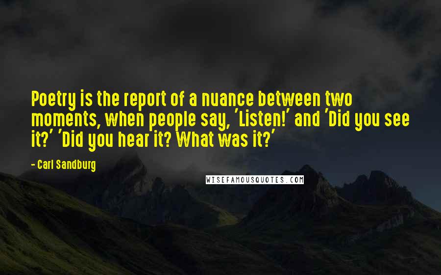 Carl Sandburg Quotes: Poetry is the report of a nuance between two moments, when people say, 'Listen!' and 'Did you see it?' 'Did you hear it? What was it?'