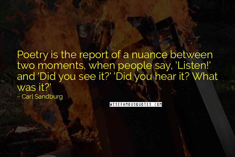 Carl Sandburg Quotes: Poetry is the report of a nuance between two moments, when people say, 'Listen!' and 'Did you see it?' 'Did you hear it? What was it?'