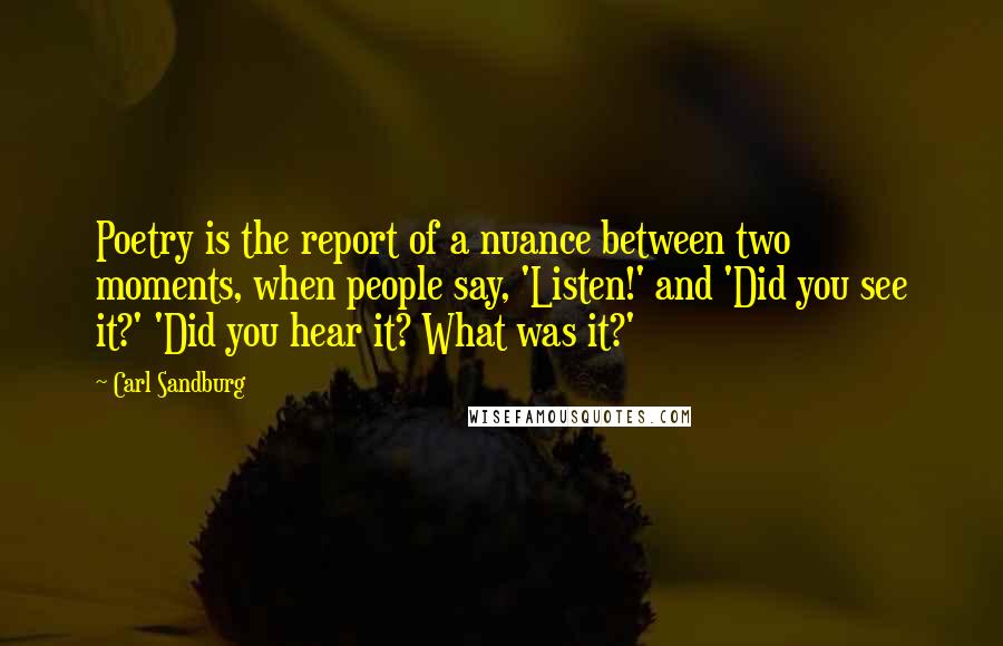 Carl Sandburg Quotes: Poetry is the report of a nuance between two moments, when people say, 'Listen!' and 'Did you see it?' 'Did you hear it? What was it?'
