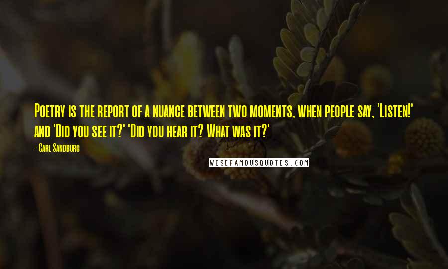 Carl Sandburg Quotes: Poetry is the report of a nuance between two moments, when people say, 'Listen!' and 'Did you see it?' 'Did you hear it? What was it?'
