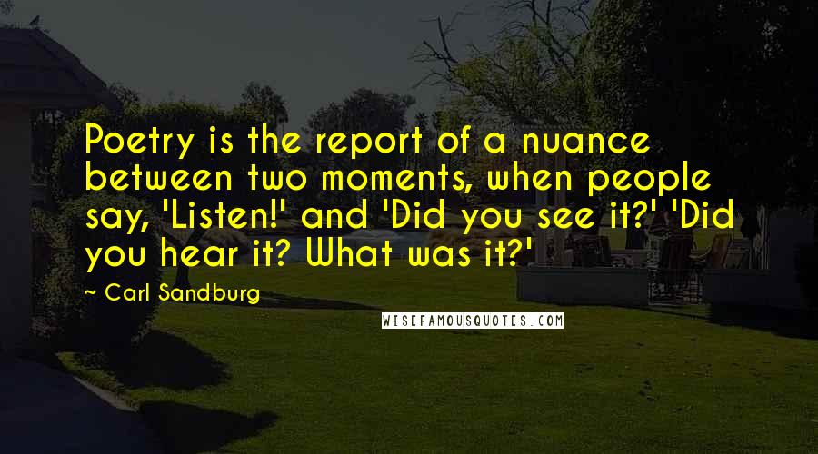 Carl Sandburg Quotes: Poetry is the report of a nuance between two moments, when people say, 'Listen!' and 'Did you see it?' 'Did you hear it? What was it?'