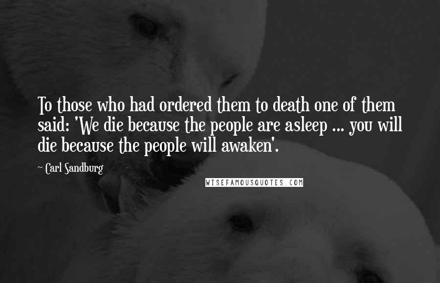 Carl Sandburg Quotes: To those who had ordered them to death one of them said: 'We die because the people are asleep ... you will die because the people will awaken'.