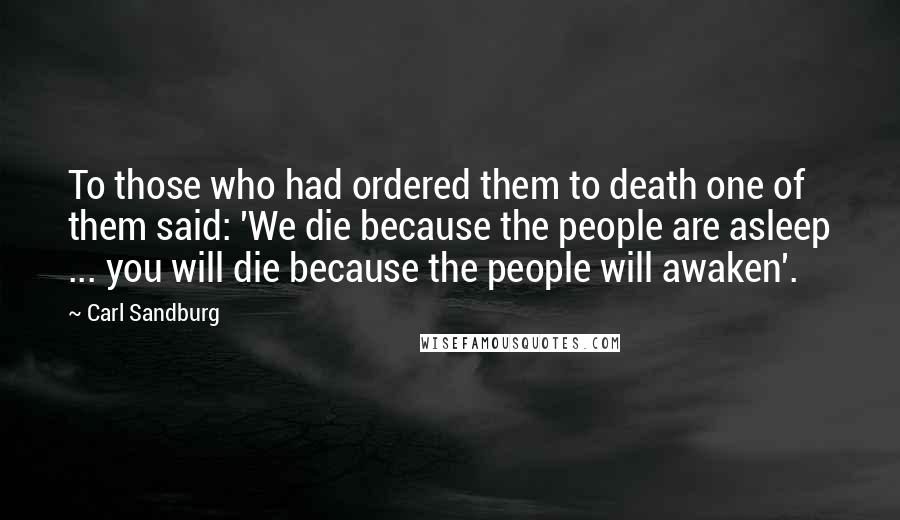 Carl Sandburg Quotes: To those who had ordered them to death one of them said: 'We die because the people are asleep ... you will die because the people will awaken'.